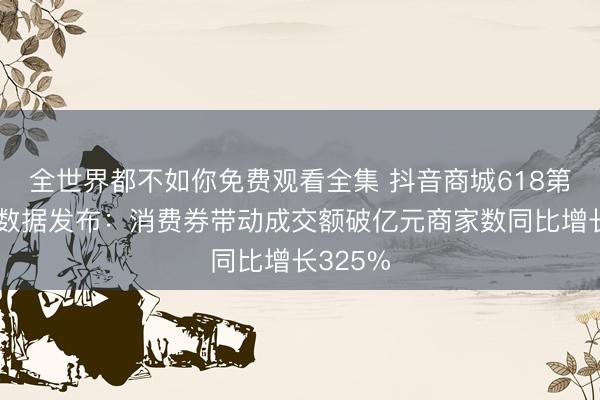 全世界都不如你免费观看全集 抖音商城618第一阶段数据发布：消费券带动成交额破亿元商家数同比增长325%