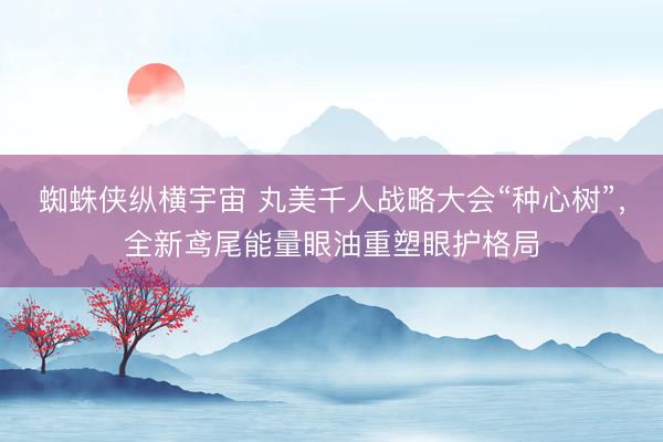 蜘蛛侠纵横宇宙 丸美千人战略大会“种心树”，全新鸢尾能量眼油重塑眼护格局