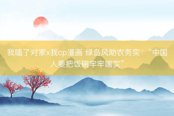 我嗑了对家x我cp漫画 绿岛风助农务实：“中国人要把饭碗牢牢端实”