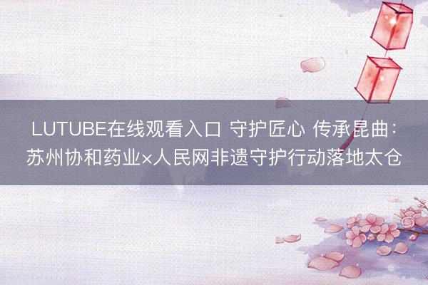 LUTUBE在线观看入口 守护匠心 传承昆曲：苏州协和药业×人民网非遗守护行动落地太仓