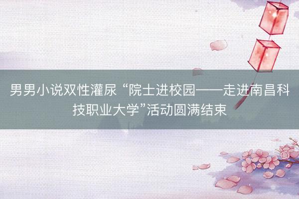 男男小说双性灌尿 “院士进校园——走进南昌科技职业大学”活动圆满结束