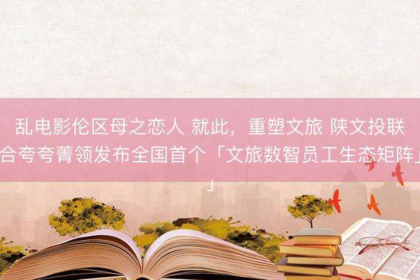 乱电影伦区母之恋人 就此，重塑文旅 陕文投联合夸夸菁领发布全国首个「文旅数智员工生态矩阵」