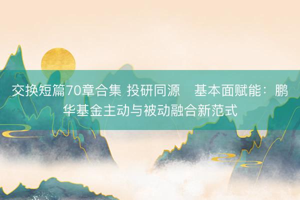 交换短篇70章合集 投研同源・基本面赋能：鹏华基金主动与被动融合新范式