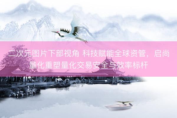 二次元图片下部视角 科技赋能全球资管，启尚量化重塑量化交易安全与效率标杆