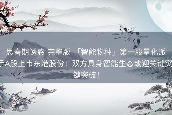 思春期诱惑 完整版 「智能物种」第一股量化派联手A股上市东港股份！双方具身智能生态或迎关键突破！