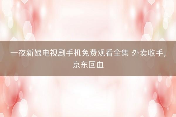 一夜新娘电视剧手机免费观看全集 外卖收手,京东回血