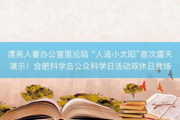 漂亮人妻办公室里沦陷 “人造小太阳”首次露天演示！合肥科学岛公众科学日活动双休日登场