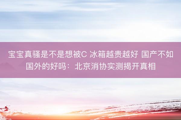 宝宝真骚是不是想被C 冰箱越贵越好 国产不如国外的好吗：北京消协实测揭开真相