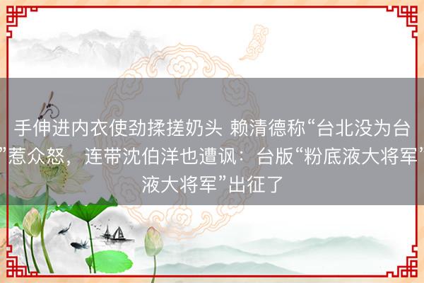 手伸进内衣使劲揉搓奶头 赖清德称“台北没为台湾加分”惹众怒,连带沈伯洋也遭讽:台版“粉底液大将军”出征了
