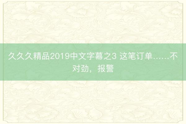 久久久精品2019中文字幕之3 这笔订单……不对劲，报警