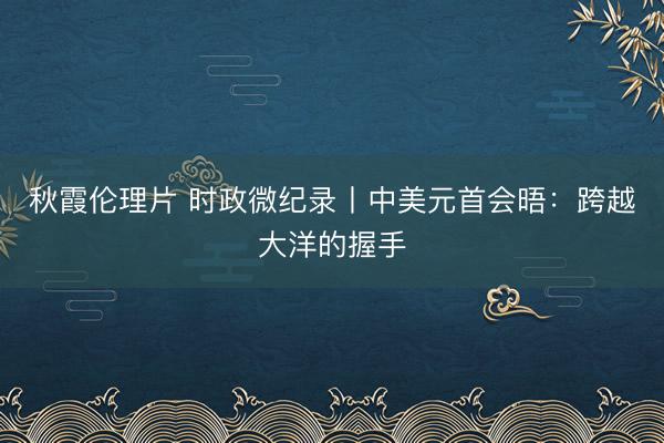 秋霞伦理片 时政微纪录丨中美元首会晤：跨越大洋的握手