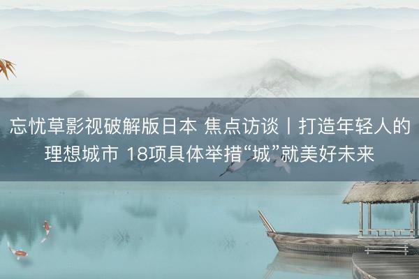忘忧草影视破解版日本 焦点访谈丨打造年轻人的理想城市 18项具体举措“城”就美好未来
