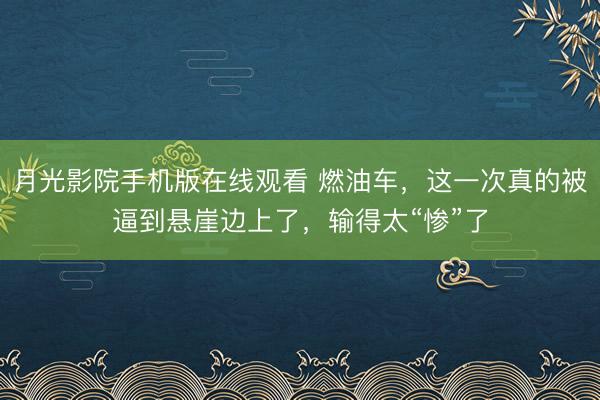 月光影院手机版在线观看 燃油车，这一次真的被逼到悬崖边上了，输得太“惨”了