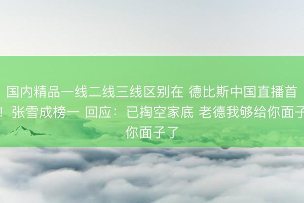 国内精品一线二线三线区别在 德比斯中国直播首秀！张雪成榜一 回应：已掏空家底 老德我够给你面子了