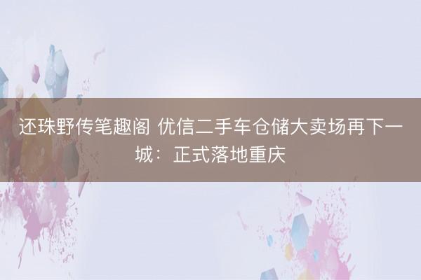 还珠野传笔趣阁 优信二手车仓储大卖场再下一城：正式落地重庆