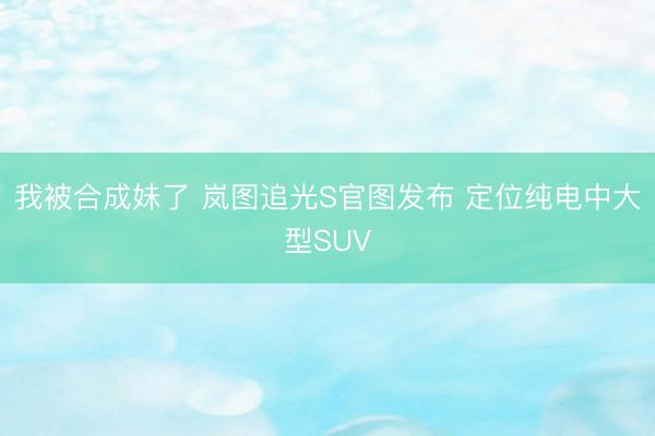 我被合成妹了 岚图追光S官图发布 定位纯电中大型SUV