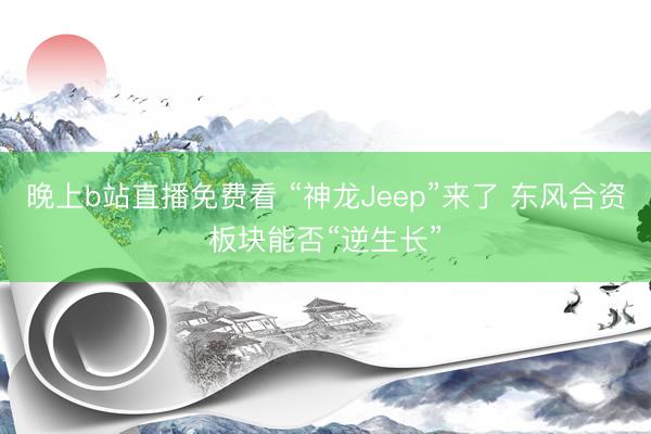 晚上b站直播免费看 “神龙Jeep”来了 东风合资板块能否“逆生长”