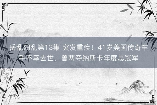 岳乱妇乱第13集 突发重疾！41岁美国传奇车手不幸去世，曾两夺纳斯卡年度总冠军