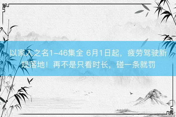 以家人之名1-46集全 6月1日起,疲劳驾驶新规落地!再不是只看时长,碰一条就罚