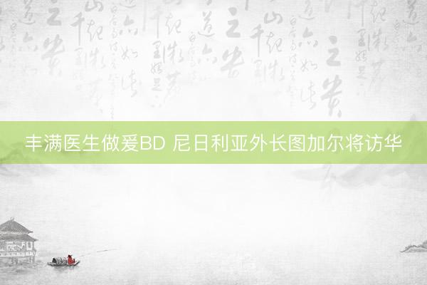 丰满医生做爰BD 尼日利亚外长图加尔将访华