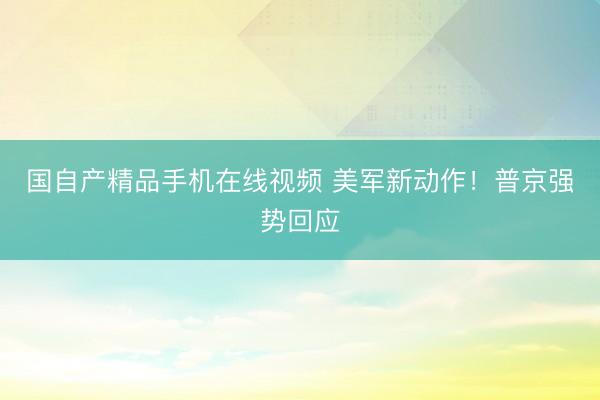 国自产精品手机在线视频 美军新动作！普京强势回应