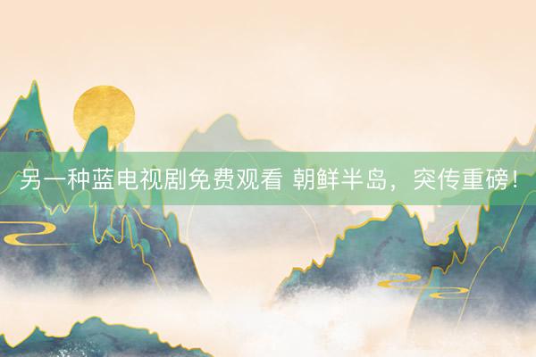 另一种蓝电视剧免费观看 朝鲜半岛，突传重磅！