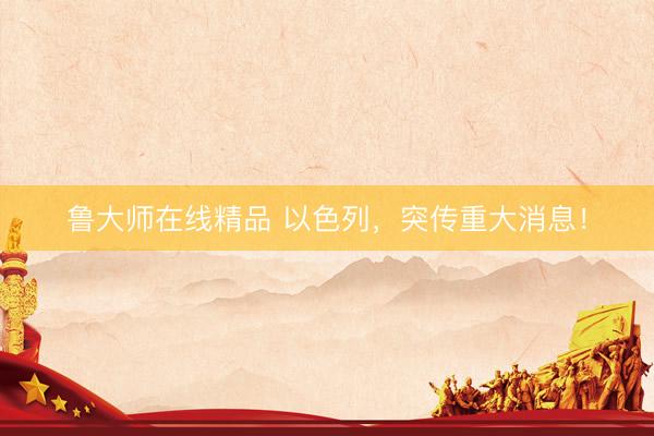 鲁大师在线精品 以色列，突传重大消息！