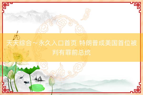 天天综合～永久入口首页 特朗普成美国首位被判有罪前总统