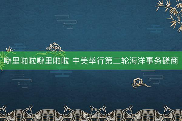 噼里啪啦噼里啪啦 中美举行第二轮海洋事务磋商