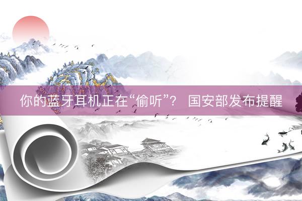 你的蓝牙耳机正在“偷听”？ 国安部发布提醒
