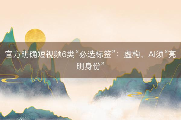 官方明确短视频6类“必选标签”：虚构、AI须“亮明身份”