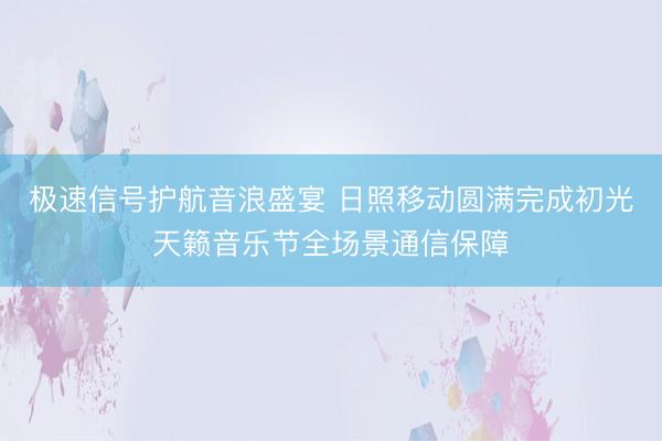 极速信号护航音浪盛宴 日照移动圆满完成初光天籁音乐节全场景通信保障