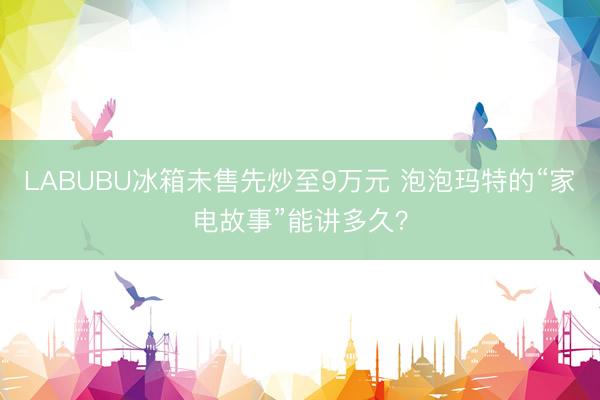 LABUBU冰箱未售先炒至9万元 泡泡玛特的“家电故事”能讲多久？