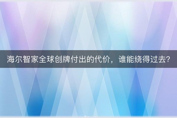 海尔智家全球创牌付出的代价，谁能绕得过去？