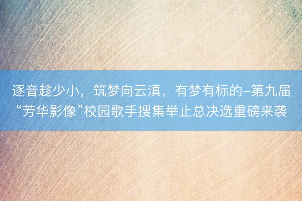 逐音趁少小，筑梦向云滇，有梦有标的-第九届“芳华影像”校园歌手搜集举止总决选重磅来袭