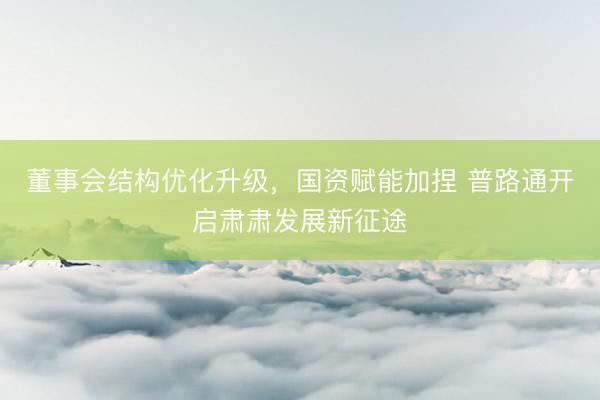 董事会结构优化升级，国资赋能加捏 普路通开启肃肃发展新征途