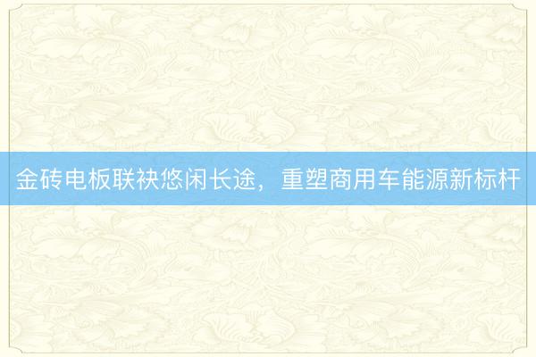 金砖电板联袂悠闲长途，重塑商用车能源新标杆