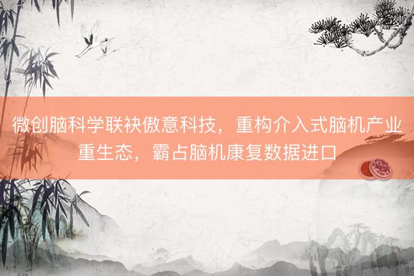微创脑科学联袂傲意科技，重构介入式脑机产业重生态，霸占脑机康复数据进口