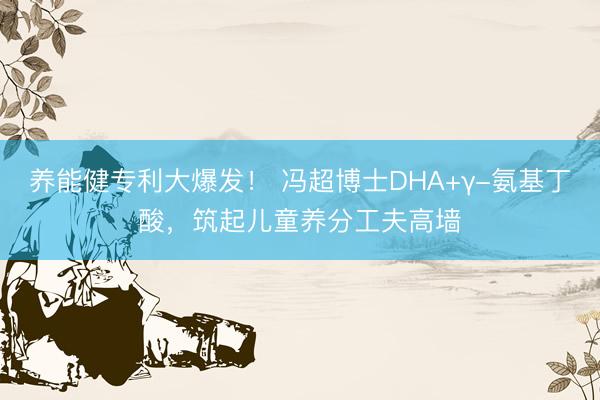 养能健专利大爆发！ 冯超博士DHA+γ-氨基丁酸，筑起儿童养分工夫高墙