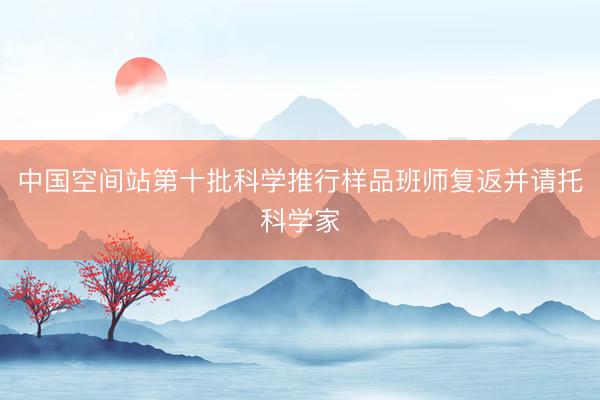 中国空间站第十批科学推行样品班师复返并请托科学家
