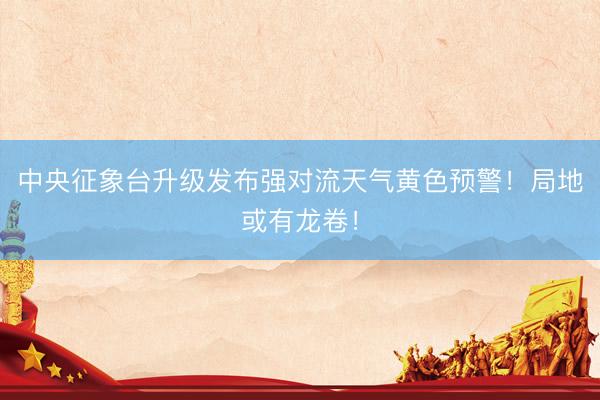 中央征象台升级发布强对流天气黄色预警!局地或有龙卷!