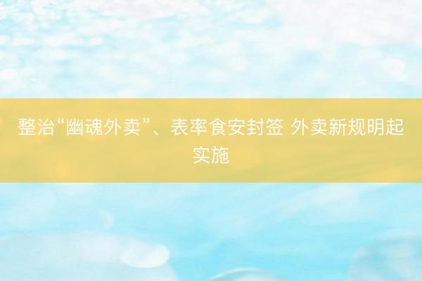整治“幽魂外卖”、表率食安封签 外卖新规明起实施