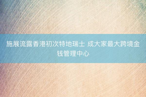 施展流露香港初次特地瑞士 成大家最大跨境金钱管理中心