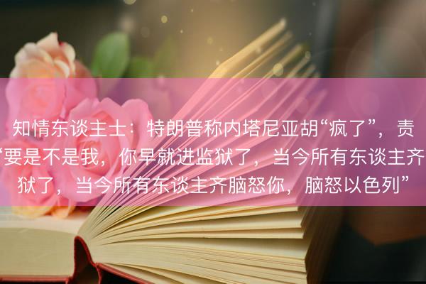 知情东谈主士：特朗普称内塔尼亚胡“疯了”，责难其“不知感德”，称“要是不是我，你早就进监狱了，当今所有东谈主齐脑怒你，脑怒以色列”