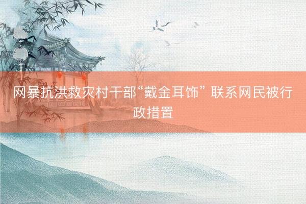 网暴抗洪救灾村干部“戴金耳饰” 联系网民被行政措置