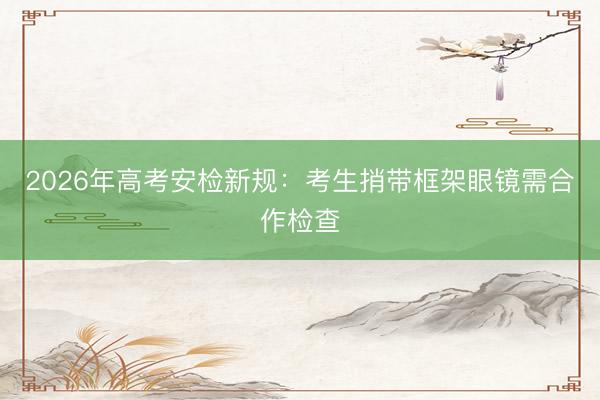 2026年高考安检新规：考生捎带框架眼镜需合作检查