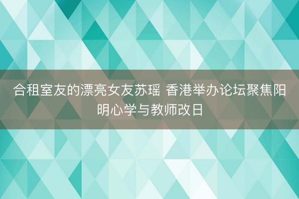 合租室友的漂亮女友苏瑶 香港举办论坛聚焦阳明心学与教师改日