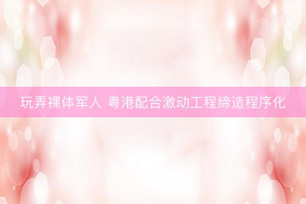 玩弄裸体军人 粤港配合激动工程缔造程序化