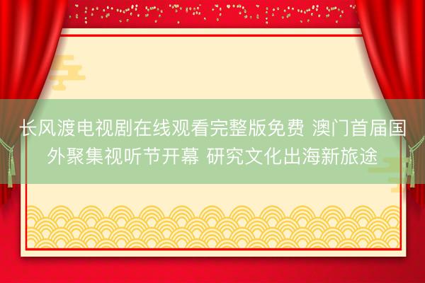 长风渡电视剧在线观看完整版免费 澳门首届国外聚集视听节开幕 研究文化出海新旅途