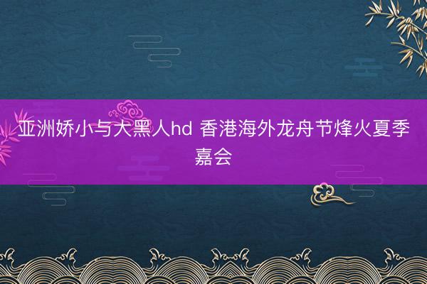亚洲娇小与大黑人hd 香港海外龙舟节烽火夏季嘉会